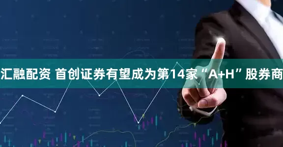 汇融配资 首创证券有望成为第14家“A+H”股券商