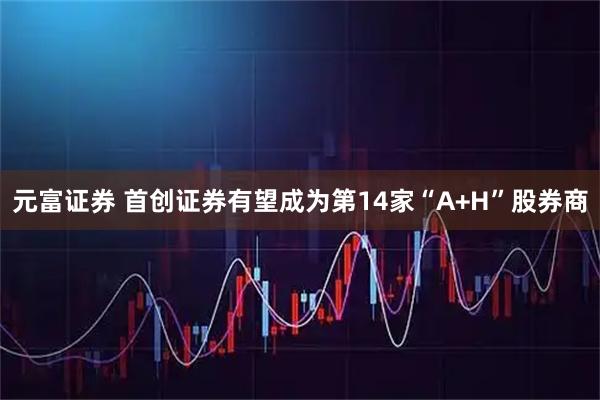 元富证券 首创证券有望成为第14家“A+H”股券商