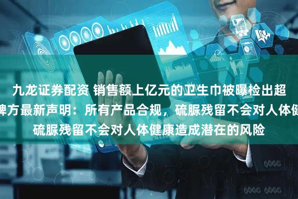 九龙证券配资 销售额上亿元的卫生巾被曝检出超高含量致癌物？品牌方最新声明：所有产品合规，硫脲残留不会对人体健康造成潜在的风险