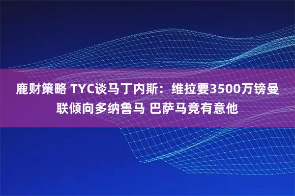 鹿财策略 TYC谈马丁内斯：维拉要3500万镑曼联倾向多纳鲁马 巴萨马竞有意他
