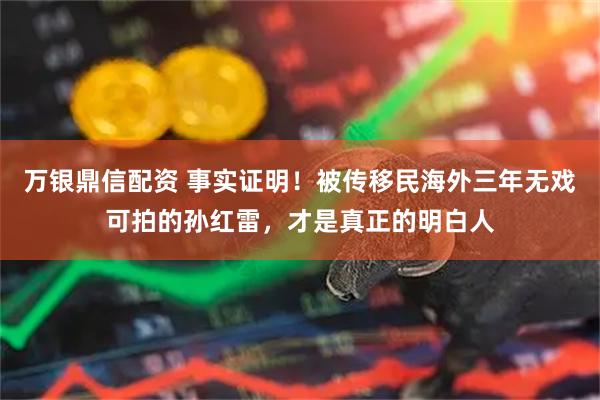万银鼎信配资 事实证明！被传移民海外三年无戏可拍的孙红雷，才是真正的明白人