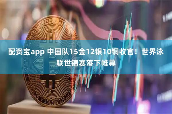 配资宝app 中国队15金12银10铜收官！世界泳联世锦赛落下帷幕