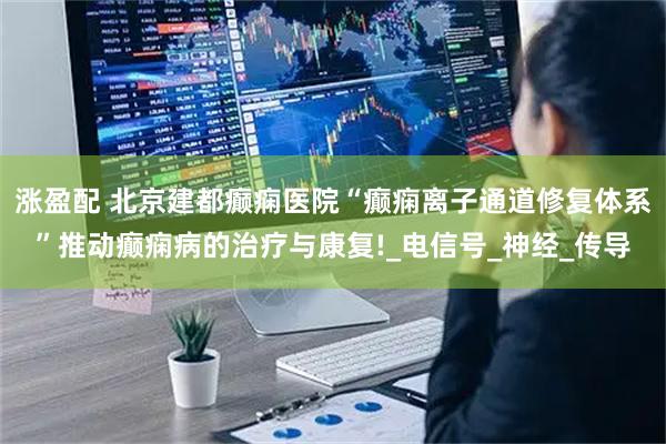 涨盈配 北京建都癫痫医院“癫痫离子通道修复体系”推动癫痫病的治疗与康复!_电信号_神经_传导