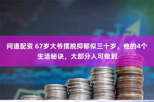 问道配资 67岁大爷摆脱抑郁似三十岁，他的4个生活秘诀，大部分人可做到