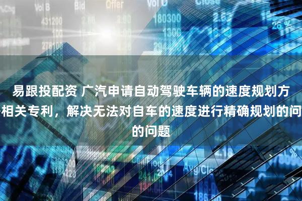 易跟投配资 广汽申请自动驾驶车辆的速度规划方法相关专利，解决无法对自车的速度进行精确规划的问题