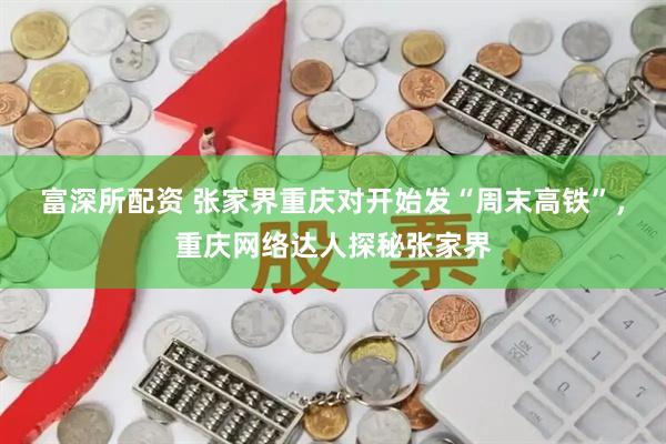 富深所配资 张家界重庆对开始发“周末高铁”，重庆网络达人探秘张家界