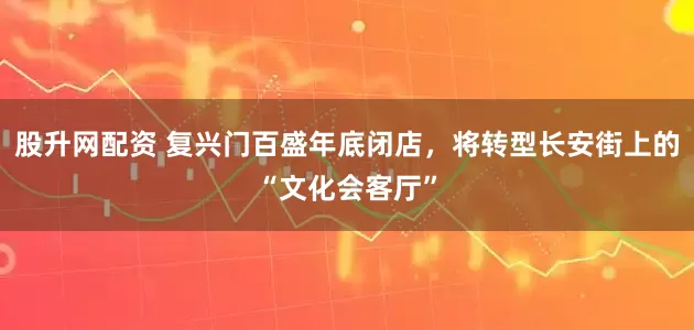 股升网配资 复兴门百盛年底闭店，将转型长安街上的“文化会客厅”