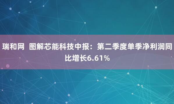 瑞和网  图解芯能科技中报：第二季度单季净利润同比增长6.61%