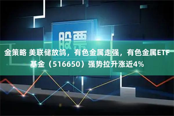 金策略 美联储放鸽，有色金属走强，有色金属ETF基金（516650）强势拉升涨近4%