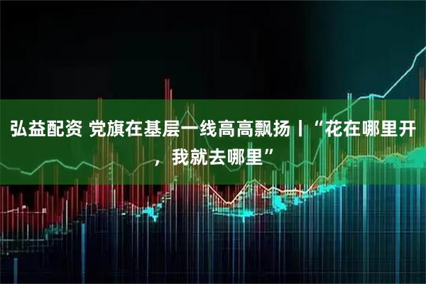 弘益配资 党旗在基层一线高高飘扬丨“花在哪里开，我就去哪里”