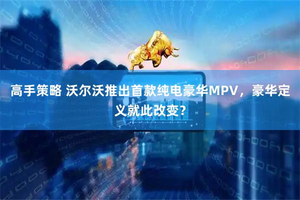 高手策略 沃尔沃推出首款纯电豪华MPV，豪华定义就此改变？