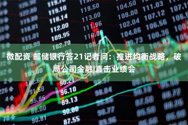 微配资 邮储银行答21记者问：推进均衡战略，破局公司金融|直击业绩会