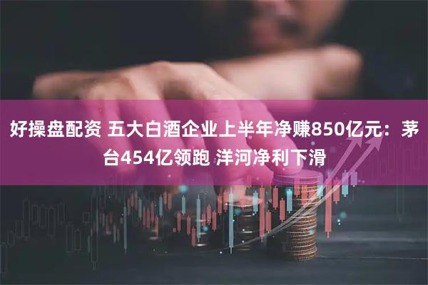 好操盘配资 五大白酒企业上半年净赚850亿元：茅台454亿领跑 洋河净利下滑