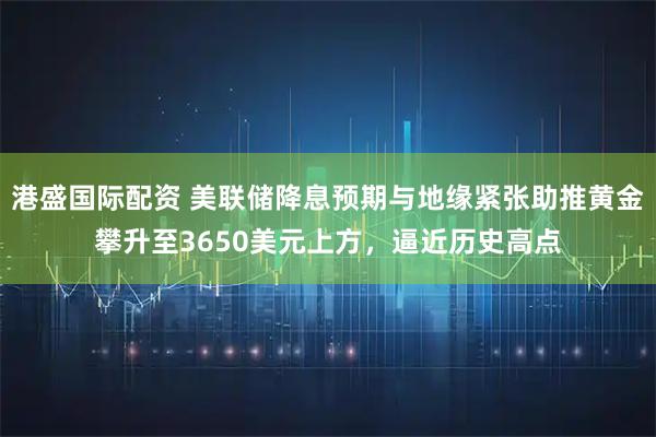 港盛国际配资 美联储降息预期与地缘紧张助推黄金攀升至3650美元上方，逼近历史高点
