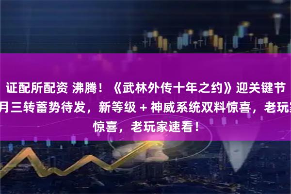 证配所配资 沸腾！《武林外传十年之约》迎关键节点：九月三转蓄势待发，新等级 + 神威系统双料惊喜，老玩家速看！