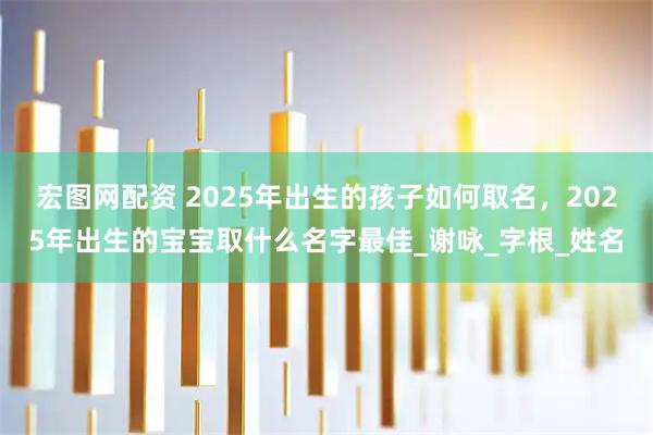 宏图网配资 2025年出生的孩子如何取名，2025年出生的宝宝取什么名字最佳_谢咏_字根_姓名