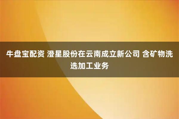牛盘宝配资 澄星股份在云南成立新公司 含矿物洗选加工业务