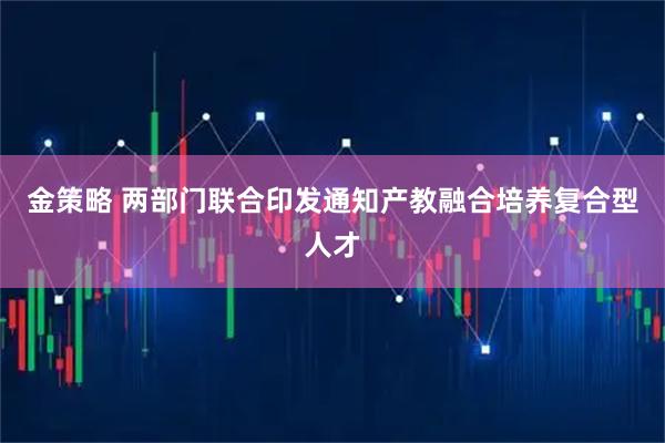 金策略 两部门联合印发通知产教融合培养复合型人才