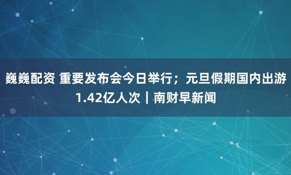 巍巍配资 重要发布会今日举行；元旦假期国内出游1.42亿人次｜南财早新闻