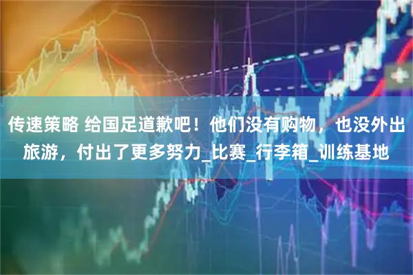 传速策略 给国足道歉吧！他们没有购物，也没外出旅游，付出了更多努力_比赛_行李箱_训练基地