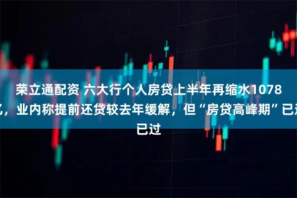 荣立通配资 六大行个人房贷上半年再缩水1078亿，业内称提前还贷较去年缓解，但“房贷高峰期”已过