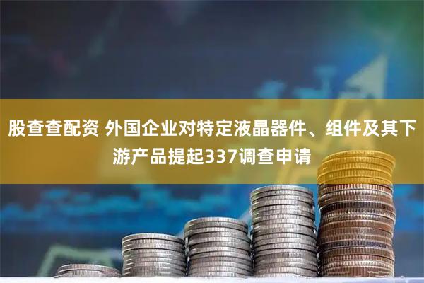 股查查配资 外国企业对特定液晶器件、组件及其下游产品提起337调查申请