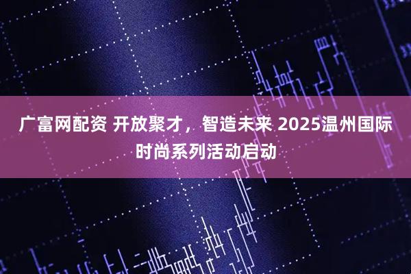 广富网配资 开放聚才，智造未来 2025温州国际时尚系列活动启动