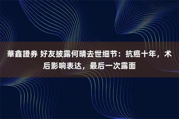 華鑫證券 好友披露何晴去世细节：抗癌十年，术后影响表达，最后一次露面