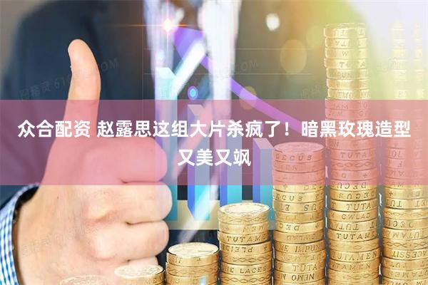众合配资 赵露思这组大片杀疯了！暗黑玫瑰造型又美又飒