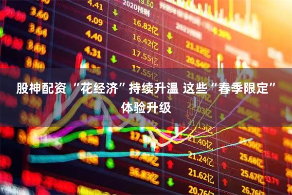 股神配资 “花经济”持续升温 这些“春季限定”体验升级
