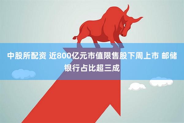 中股所配资 近800亿元市值限售股下周上市 邮储银行占比超三成