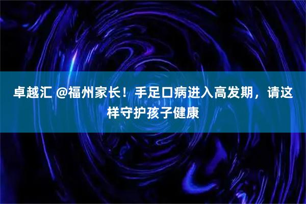 卓越汇 @福州家长！手足口病进入高发期，请这样守护孩子健康